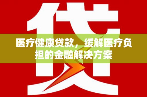 宁夏医疗健康贷款，缓解医疗负担的金融解决方案