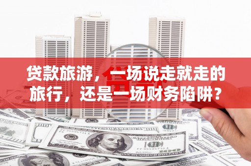 宁夏贷款旅游，一场说走就走的旅行，还是一场财务陷阱？
