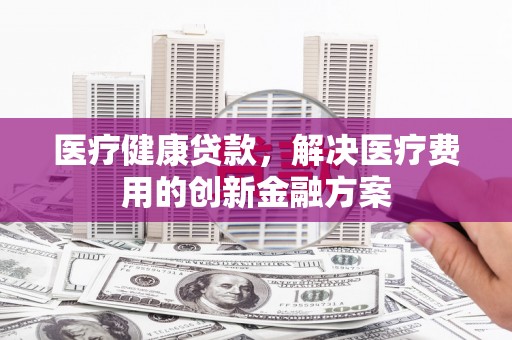 宁夏医疗健康贷款，解决医疗费用的创新金融方案