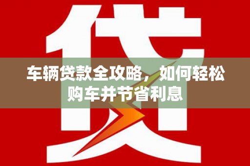 宁夏车辆贷款全攻略，如何轻松购车并节省利息