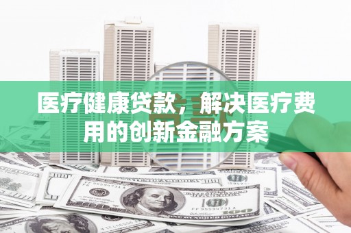 宁夏医疗健康贷款，解决医疗费用的创新金融方案