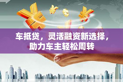 宁夏车抵贷，灵活融资新选择，助力车主轻松周转